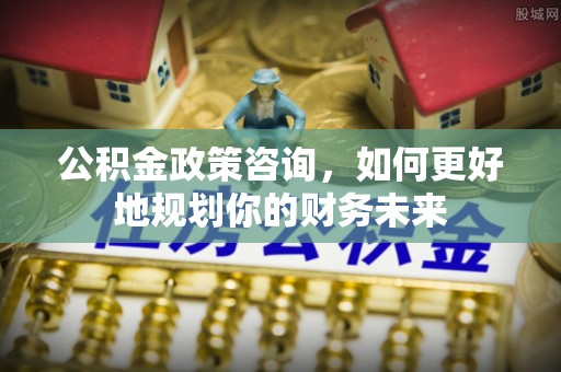 泗水公积金政策咨询，如何更好地规划你的财务未来