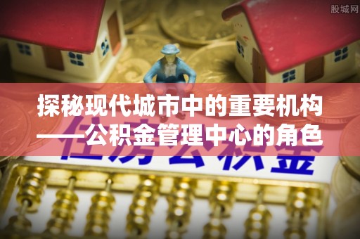 泗水探秘现代城市中的重要机构——公积金管理中心的角色与使命